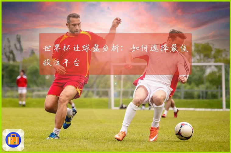 世界杯让球盘分析：如何选择最佳投注平台