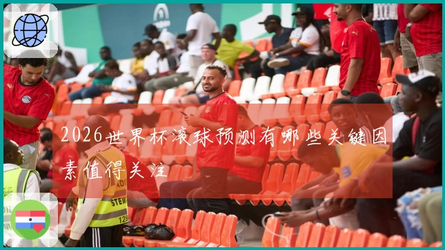 2026世界杯滚球预测有哪些关键因素值得关注
