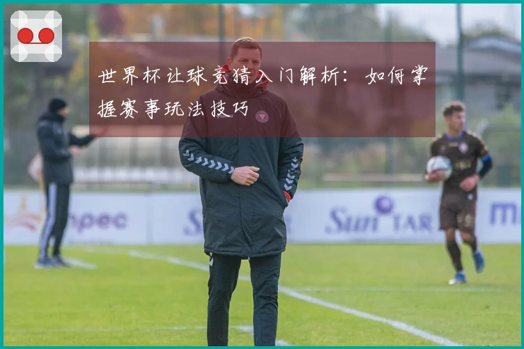 世界杯让球竞猜入门解析：如何掌握赛事玩法技巧